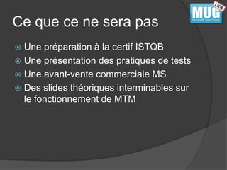 Ce que ce ne sera pas 
 Une préparation à la certif ISTQB 
 Une présentation des pratiques de tests 
 Une avant-vente commerciale MS 
 Des slides théoriques interminables sur 
le fonctionnement de MTM 
 