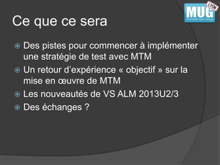 Ce que ce sera 
 Des pistes pour commencer à implémenter 
une stratégie de test avec MTM 
 Un retour d’expérience « objectif » sur la 
mise en oeuvre de MTM 
 Les nouveautés de VS ALM 2013U2/3 
 Des échanges ? 
 