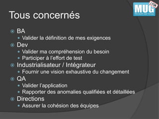 Tous concernés 
 BA 
 Valider la définition de mes exigences 
 Dev 
 Valider ma compréhension du besoin 
 Participer à l’effort de test 
 Industrialisateur / Intégrateur 
 Fournir une vision exhaustive du changement 
 QA 
 Valider l’application 
 Rapporter des anomalies qualifiées et détaillées 
 Directions 
 Assurer la cohésion des équipes 
 