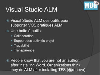 Visual Studio ALM 
 Visual Studio ALM des outils pour 
supporter VOS pratiques ALM 
 Une boite à outils 
 Collaboration 
 Support des activités projet 
 Traçabilité 
 Transparence 
 People know that you are not an author 
after installing Word. Organizations think 
they do ALM after installing TFS (@renevo) 
 