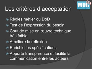 Les critères d’acceptation 
 Règles métier ou DoD 
 Test de l’expression du besoin 
 Cout de mise en oeuvre technique 
très faible 
 Améliore la réflexion 
 Enrichie les spécifications 
 Apporte transparence et facilite la 
communication entre les acteurs 
 