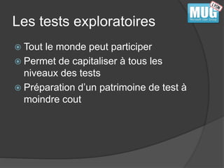 Les tests exploratoires 
 Tout le monde peut participer 
 Permet de capitaliser à tous les 
niveaux des tests 
 Préparation d’un patrimoine de test à 
moindre cout 
 