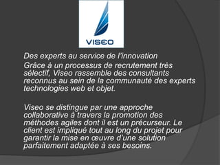 Des experts au service de l’innovation 
Grâce à un processus de recrutement très 
sélectif, Viseo rassemble des consultants 
reconnus au sein de la communauté des experts 
technologies web et objet. 
Viseo se distingue par une approche 
collaborative à travers la promotion des 
méthodes agiles dont il est un précurseur. Le 
client est impliqué tout au long du projet pour 
garantir la mise en oeuvre d’une solution 
parfaitement adaptée à ses besoins. 
 