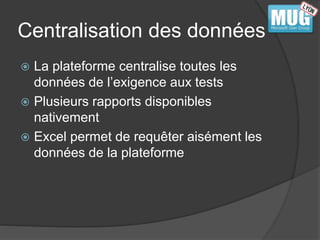 Centralisation des données 
 La plateforme centralise toutes les 
données de l’exigence aux tests 
 Plusieurs rapports disponibles 
nativement 
 Excel permet de requêter aisément les 
données de la plateforme 
 