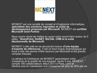 MCNEXT est une société de conseil et d’ingénierie informatique, 
spécialiste des solutions logicielles et outils de 
développement proposés par Microsoft. MCNEXT est certifiée 
Microsoft Gold Partner. 
Nous avons choisi de mettre en avant notre savoir-faire autour de 5 
pôles : SharePoint, DotNET, BizTalk, CRM et la suite 
décisionnelle de Microsoft. 
MCNEXT a été créé en se structurant autour d’une équipe 
d’experts de références. C’est ce haut niveau technologique qui 
nous a très vite permis d’être reconnu par Microsoft et les grands 
comptes français. 
Le sérieux et l’ambiance de MCNEXT garantissent notre 
croissance et la qualité de nos équipes. Après 5 ans, MCNEXT 
compte 180 collaborateurs début 2013 à Paris, Lyon et 
Genève tout en maintenant une croissance de plus de 30% par an. 
 