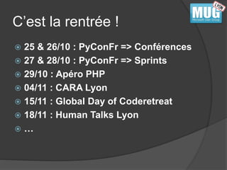 C’est la rentrée ! 
 25 & 26/10 : PyConFr => Conférences 
 27 & 28/10 : PyConFr => Sprints 
 29/10 : Apéro PHP 
 04/11 : CARA Lyon 
 15/11 : Global Day of Coderetreat 
 18/11 : Human Talks Lyon 
 … 
 