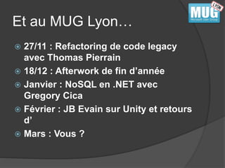 Et au MUG Lyon… 
 27/11 : Refactoring de code legacy 
avec Thomas Pierrain 
 18/12 : Afterwork de fin d’année 
 Janvier : NoSQL en .NET avec 
Gregory Cica 
 Février : JB Evain sur Unity et retours 
d’ 
 Mars : Vous ? 
 