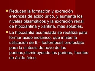  Reducen la formación y excreciónReducen la formación y excreción
entonces de acido úrico, y aumenta losentonces de acido úrico, y aumenta los
niveles plasmáticos y la excreción renalniveles plasmáticos y la excreción renal
de hipoxantina y xantina, mas solubles.de hipoxantina y xantina, mas solubles.
 La hipoxantia acumulada se reutiliza paraLa hipoxantia acumulada se reutiliza para
formar acido inosínico, que inhibe laformar acido inosínico, que inhibe la
utilización de 6 – fosforribosil pirofosfatoutilización de 6 – fosforribosil pirofosfato
para la sintesis de novo de laspara la sintesis de novo de las
purinas,disminuyendo las purinas, fuentespurinas,disminuyendo las purinas, fuentes
de ácido úrico.de ácido úrico.
 