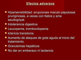 Efectos adversosEfectos adversos
 Hipersensibilidad: erupciones maculo papulosasHipersensibilidad: erupciones maculo papulosas
pruriginosas, a veces con fiebre y smepruriginosas, a veces con fiebre y sme
seudogripal.seudogripal.
 Intolerancia digestivaIntolerancia digestiva
 Leucopenia, trombocitopeniaLeucopenia, trombocitopenia
 Ictericia transitoria.Ictericia transitoria.
 Aumento de ataques de gota aguda al inicio delAumento de ataques de gota aguda al inicio del
tratamiento.tratamiento.
 Granulomas hepáticosGranulomas hepáticos
 No dar en embarazo ni lactanciaNo dar en embarazo ni lactancia
 