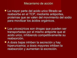 Mecanismo de acciónMecanismo de acción
 La mayor parte del acido urico filtrado seLa mayor parte del acido urico filtrado se
reabsorbe en el TCP, mediante antiportes,reabsorbe en el TCP, mediante antiportes,
proteínas que se valen del movimiento del sodioproteínas que se valen del movimiento del sodio
para movilizar los ácidos orgánicos.para movilizar los ácidos orgánicos.
 Los uricosúricos son drogas que pueden serLos uricosúricos son drogas que pueden ser
transportadas por el mismo antiporte que eltransportadas por el mismo antiporte que el
acido urico, inhibiendo competitivamente suacido urico, inhibiendo competitivamente su
reabsorción.reabsorción.
 A dosis bajas inhiben la secreción y hayA dosis bajas inhiben la secreción y hay
hiperuricemia; a dosis mayores inhiben lahiperuricemia; a dosis mayores inhiben la
reabsorción y aumentan la excreción.reabsorción y aumentan la excreción.
 
