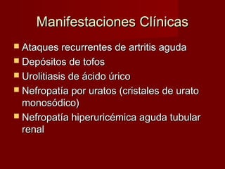 Manifestaciones ClínicasManifestaciones Clínicas
 Ataques recurrentes de artritis agudaAtaques recurrentes de artritis aguda
 Depósitos de tofosDepósitos de tofos
 Urolitiasis de ácido úricoUrolitiasis de ácido úrico
 Nefropatía por uratos (cristales de uratoNefropatía por uratos (cristales de urato
monosódico)monosódico)
 Nefropatía hiperuricémica aguda tubularNefropatía hiperuricémica aguda tubular
renalrenal
 
