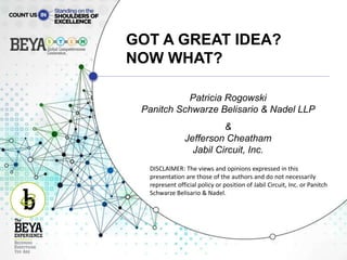 GOT A GREAT IDEA?
NOW WHAT?
Patricia Rogowski
Panitch Schwarze Belisario & Nadel LLP
&
Jefferson Cheatham
Jabil Circuit, Inc.
DISCLAIMER: The views and opinions expressed in this
presentation are those of the authors and do not necessarily
represent official policy or position of Jabil Circuit, Inc. or Panitch
Schwarze Belisario & Nadel.
 