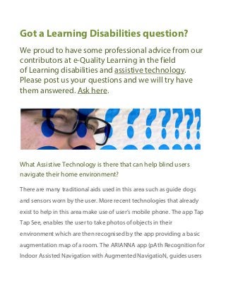 Got a Learning Disabilities question?
We proud to have some professional advice from our
contributors at e-Quality Learning in the field
of Learning disabilities and assistive technology.
Please post us your questions and we will try have
them answered. Ask here.
What Assistive Technology is there that can help blind users
navigate their home environment?
There are many traditional aids used in this area such as guide dogs
and sensors worn by the user. More recent technologies that already
exist to help in this area make use of user’s mobile phone. The app Tap
Tap See, enables the user to take photos of objects in their
environment which are then recognised by the app providing a basic
augmentation map of a room. The ARIANNA app (pAth Recognition for
Indoor Assisted Navigation with Augmented NavigatioN, guides users
 