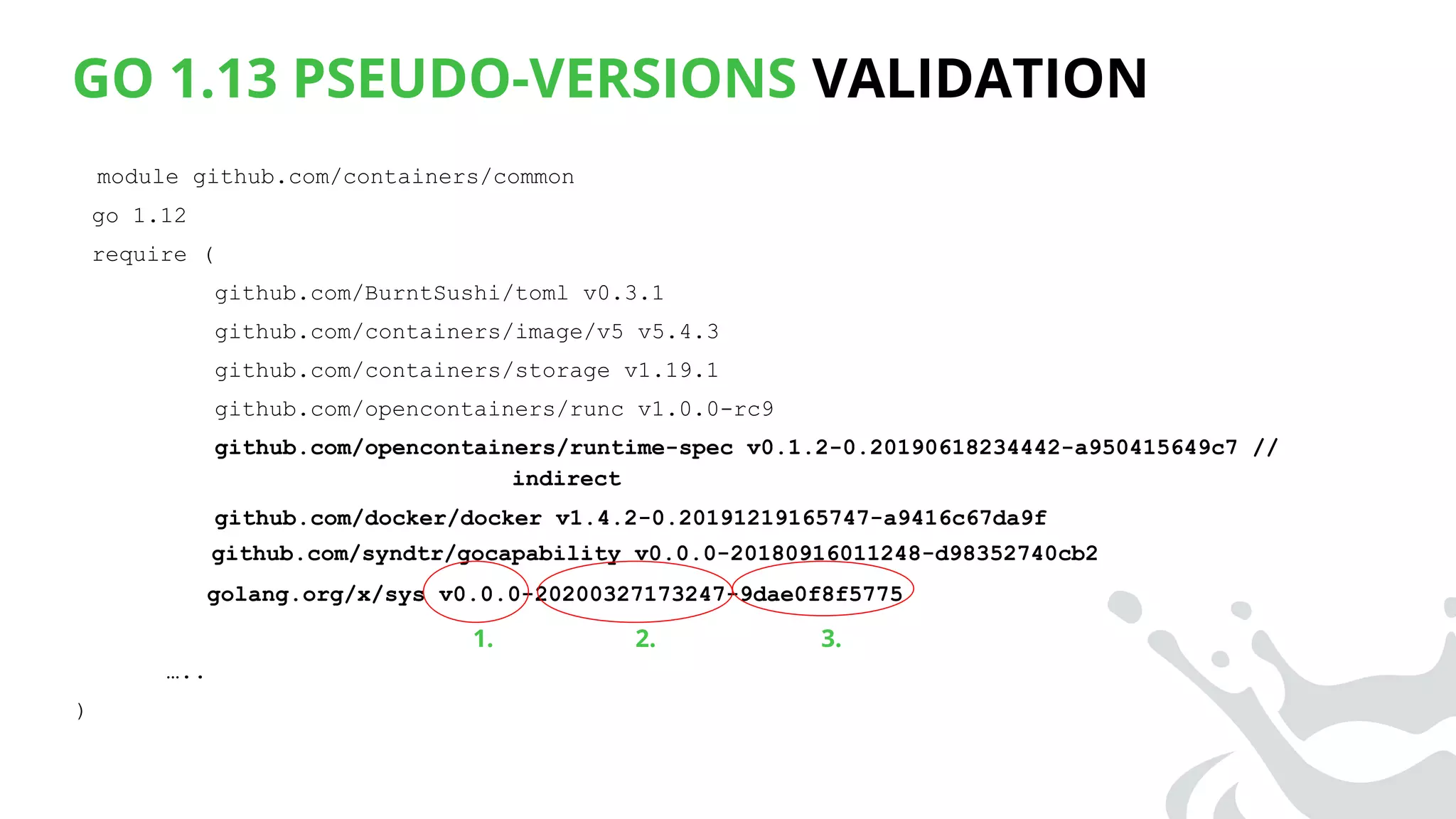 GO 1.13 PSEUDO-VERSIONS VALIDATION
module github.com/containers/common
go 1.12
require (
github.com/BurntSushi/toml v0.3.1
github.com/containers/image/v5 v5.4.3
github.com/containers/storage v1.19.1
github.com/opencontainers/runc v1.0.0-rc9
github.com/opencontainers/runtime-spec v0.1.2-0.20190618234442-a950415649c7 //
indirect
github.com/docker/docker v1.4.2-0.20191219165747-a9416c67da9f
github.com/syndtr/gocapability v0.0.0-20180916011248-d98352740cb2
golang.org/x/sys v0.0.0-20200327173247-9dae0f8f5775
…..
)
1. 3.2.
 