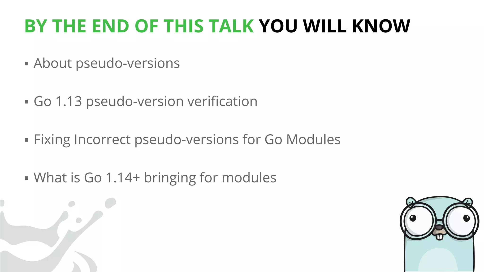BY THE END OF THIS TALK YOU WILL KNOW
▪ About pseudo-versions
▪ Go 1.13 pseudo-version veriﬁcation
▪ Fixing Incorrect pseudo-versions for Go Modules
▪ What is Go 1.14+ bringing for modules
 