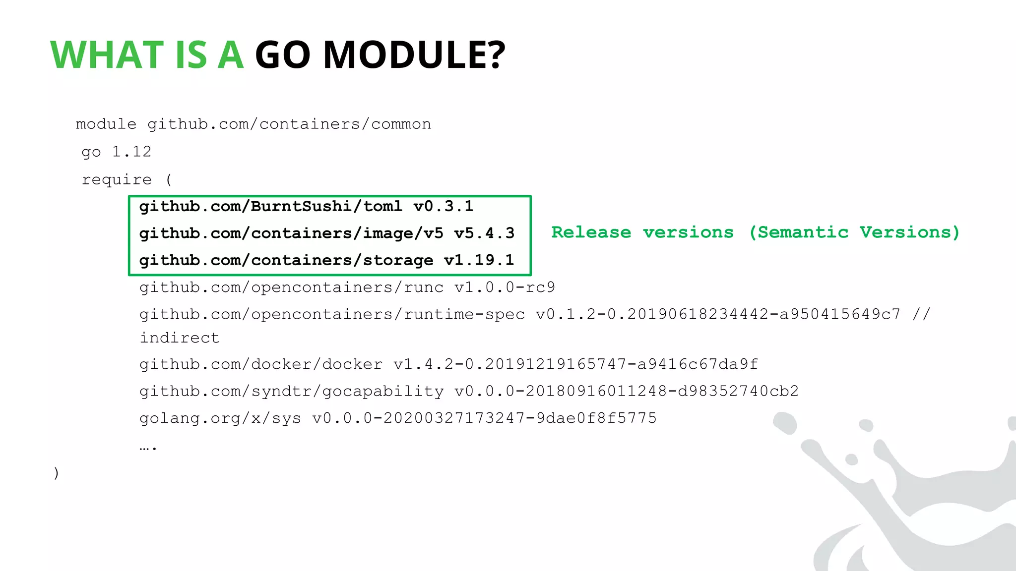 WHAT IS A GO MODULE?
module github.com/containers/common
go 1.12
require (
github.com/BurntSushi/toml v0.3.1
github.com/containers/image/v5 v5.4.3
github.com/containers/storage v1.19.1
github.com/opencontainers/runc v1.0.0-rc9
github.com/opencontainers/runtime-spec v0.1.2-0.20190618234442-a950415649c7 //
indirect
github.com/docker/docker v1.4.2-0.20191219165747-a9416c67da9f
github.com/syndtr/gocapability v0.0.0-20180916011248-d98352740cb2
golang.org/x/sys v0.0.0-20200327173247-9dae0f8f5775
….
)
Release versions (Semantic Versions)
 