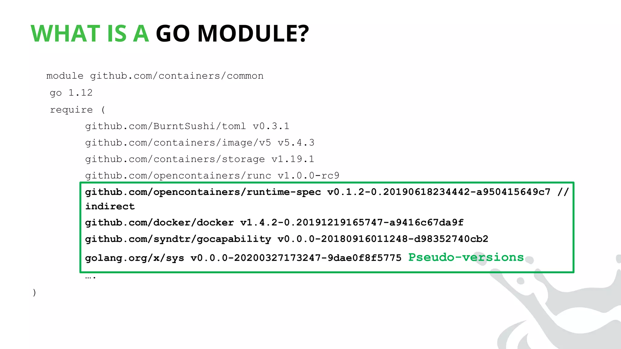 WHAT IS A GO MODULE?
module github.com/containers/common
go 1.12
require (
github.com/BurntSushi/toml v0.3.1
github.com/containers/image/v5 v5.4.3
github.com/containers/storage v1.19.1
github.com/opencontainers/runc v1.0.0-rc9
github.com/opencontainers/runtime-spec v0.1.2-0.20190618234442-a950415649c7 //
indirect
github.com/docker/docker v1.4.2-0.20191219165747-a9416c67da9f
github.com/syndtr/gocapability v0.0.0-20180916011248-d98352740cb2
golang.org/x/sys v0.0.0-20200327173247-9dae0f8f5775 Pseudo-versions
….
)
 