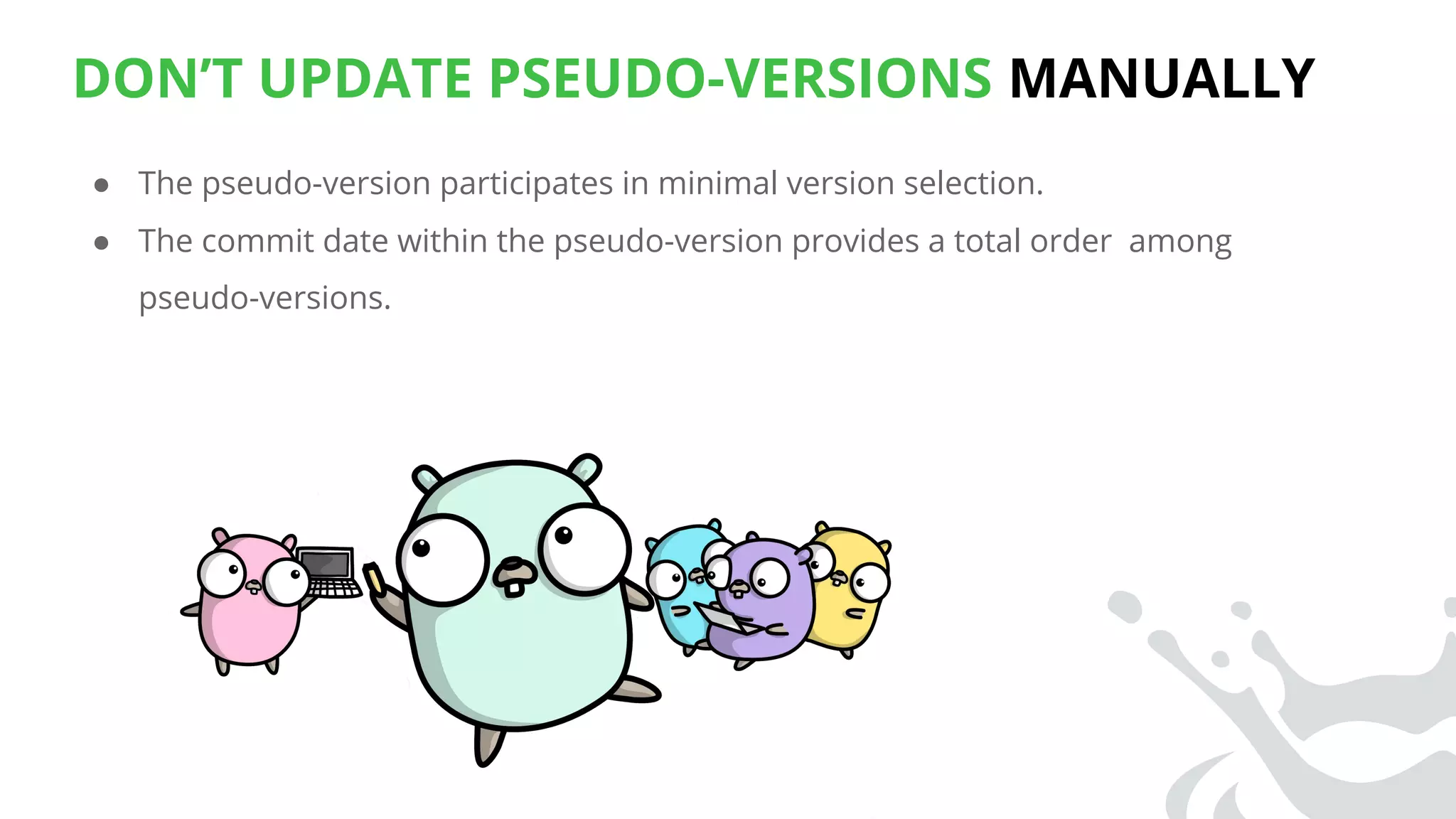 DON’T UPDATE PSEUDO-VERSIONS MANUALLY
● The pseudo-version participates in minimal version selection.
● The commit date within the pseudo-version provides a total order among
pseudo-versions.
 