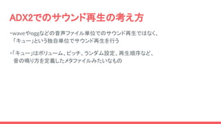 ADX2でのサウンド再生の考え方
・waveやoggなどの音声ファイル単位でのサウンド再生ではなく、
　「キュー」という独自単位でサウンド再生を行う
・「キュー」はボリューム、ピッチ、ランダム設定、再生順序など、
　音の鳴り方を定義したメタファイルみたいなもの
 