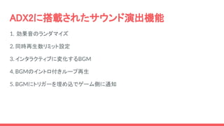 ADX2に搭載されたサウンド演出機能
1. 効果音のランダマイズ
2. 同時再生数リミット設定
3. インタラクティブに変化するBGM
4. BGMのイントロ付きループ再生
5. BGMにトリガーを埋め込でゲーム側に通知
 