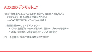 ADX2のデメリット...?
・Unityの標準Audioシステムを利用せず、独自に再生している
　・プロファイラーに処理負荷が表示されない
　　→ADX2側のプロファイラーツールを使う
　・動画録画SDKなどで音が入らない
　　→いくつか動画投稿のSDKがあるが、個別ライブラリで対応済み
　　→「Unity Recoder」で音が保存されないので調査中
・ゲームの規模に応じて許諾料金がかかります
 
