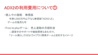 ADX2の利用費用について⓵
・個人や小規模：　無償版
年商1,000万円以下なら無償版「ADX2 LE」
　　ゲームの販売も可
・Free to playゲーム：　売上連動の月額料金
→運営中のサポートや機能開発も含むので、
　　　「ツール購入」ではなくライブラリ開発チームと契約するイメージ
 