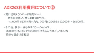 ADX2の利用費用について②
・買い切りダウンロード販売ゲーム
　　発売の後払い。売り上げの0.95%。
　　→1,000円で1万本売れたら、700円x 0.0095 x 10,000本 = 66,500円。
・その他、展示一点ものやロケーションVR、
　DL販売だけどコミケで200本だけ売るんだけど...みたいな
　特殊な場合は応相談
 