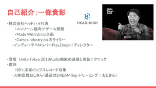 自己紹介：一條貴彰
・株式会社ヘッドハイ代表
・コンソール機向けゲーム開発
・Made With Unity企画
・GamesIndustry.bizのライター
　　・インディーデベロッパーPlay,Doujin! ディレクター
　　
・登壇　Unite Tokyo 2018Audio機能の基礎と実装テクニック
・趣味
・80’s 洋楽ポップスレコード収集
　　・刀剣乱舞おじさん（最近はDREAM!ing -ドリーミング！おじさん）
 