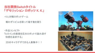 当社開発Switchタイトル
「デモリッション ロボッツ K. K.」
・4人対戦ロボットゲーム
　戦わずにビルを殴って壊す数を競う
・作品コンセプト
「ヒロインの実家を巨大ロボットで踏み潰す
快感を追求する」
　2Dのキャラデザできる人募集中...