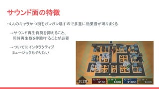 サウンド面の特徴
・4人のキャラかつ街をガンガン壊すので多重に効果音が鳴りまくる
　→サウンド再生負荷を抑えること、
　同時再生数を制御することが必要
　→ついでにインタラクティブ
　　ミュージックもやりたい
 