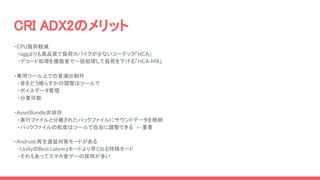 CRI ADX2のメリット
・CPU負荷軽減
　・oggよりも高品質で負荷スパイクが少ないコーデック「HCA」
　・デコード処理を複数音で一括処理して負荷を下げる「HCA-MX」
・専用ツール上での音演出制作
　・音をどう鳴らすかの調整はツールで
　・ボイスデータ管理
　・分業可能
・AssetBundle非依存
　・実行ファイルと分離されたパックファイルにサウンドデータを格納
　・パックファイルの粒度はツールで自由に調整できる　←重要
・Android 再生遅延対策モードがある
　・UnityのBest Latencyモードより早く出る特殊モード
　・それもあってスマホ音ゲーの採用が多い
 