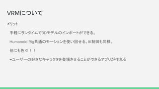 VRMについて
メリット
　手軽にランタイムで3Dモデルのインポートができる。
　Humanoid Rig共通のモーションを使い回せる。IK制御も同様。
　他にも色々！！
　→ユーザーの好きなキャラクタを登場させることができるアプリが作れる
 
