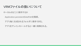 VRMファイルの扱いについて
ローカルのどこに保存するか
　Application.persistentDataPathを推奨。
　アプリ毎に生成されるフォルダに保存できる。
　アプリをアンインストールすると一緒に削除される。
 