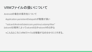 VRMファイルの扱いについて
Androidの場合の保存先について
　Application.persistentDatapathが階層が深い
　”sdcardAndroiddatacom.yashinut.vstampfiles”　　　　　　　　　　　　　　　 　　　
(sdcardは端末によってsdcard0とかsdcard1のときも)
　→こんなところにVRMファイルを移動するの分かりにくすぎる。
　
 