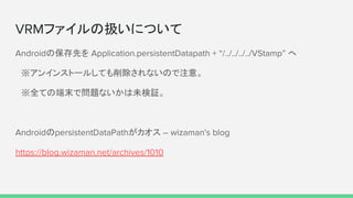 VRMファイルの扱いについて
Androidの保存先を Application.persistentDatapath + “/../../../../VStamp” へ
　※アンインストールしても削除されないので注意。
　※全ての端末で問題ないかは未検証。
AndroidのpersistentDataPathがカオス – wizaman's blog
https://blog.wizaman.net/archives/1010
 