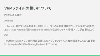 VRMファイルの扱いについて
PCから送る場合
Android
　Android側でファイル転送モードにしたり、ファイル転送可能なケーブルを使う必要が
あり。（Mac-AndroidだとAndroid File Transferなどのファイル管理アプリが必要らしい）
iOS
　PC側でiTunesアプリの利用が必須。iOSアプリでファイル共有の設定をしておく必要あ
り。(Info.plist の UIFileSharingEnabled を Trueへ)
 