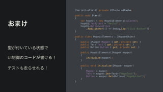 おまけ
[SerializeField] private UICache uiCache;


public void Start()


{


var hogeUi = new HogeUiElements(uiCache);


hogeUi.Text.text = "Hello!";


hogeUi.Button.onClick


.AddListener(() => Debug.Log("Click Button"));


}


public class HogeUiElements : IMappedObject


{


public IMapper Mapper { get; private set; }


public Text Text { get; private set; }


public Button Button { get; private set; }


public HogeUiElements(IMapper mapper)


{


Initialize(mapper);


}


public void Initialize(IMapper mapper)


{


Mapper = mapper;


Text = mapper.Get<Text>("HogeText");


Button = mapper.Get<Button>("HogeButton");


}


}
型が付いている状態で


UI制御のコードが書ける！


テストも走らせれる！
 