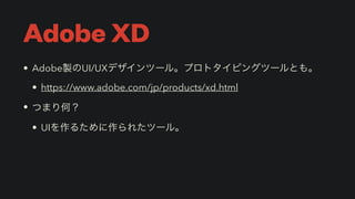 Adobe XD
• Adobe製のUI/UXデザインツール。プロトタイピングツールとも。


• https://www.adobe.com/jp/products/xd.html


• つまり何？


• UIを作るために作られたツール。
 