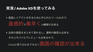 実演 / Adobe XDを使ってみる
• 画面レイアウトを作るために作られたツールなので、
 
直感的で素早くUI構築が出来る


• 全部の画面をまとめて見れるし、遷移の確認も出来る、
 
その上モバイルプレビューも出来るので、
 
Unityに取り込むまでもなく画面の確認が出来る
 