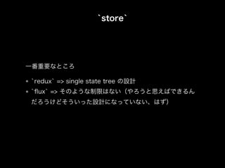 `store`
`redux` => single state tree の設計
`ﬂux` => そのような制限はない（やろうと思えばできるん
だろうけどそういった設計になっていない、はず）
一番重要なところ
 