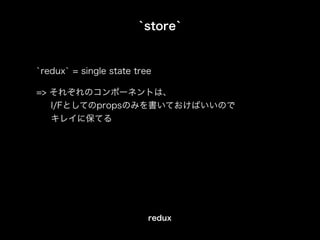 `store`
`redux` = single state tree
=> それぞれのコンポーネントは、
I/Fとしてのpropsのみを書いておけばいいので
キレイに保てる
redux
 