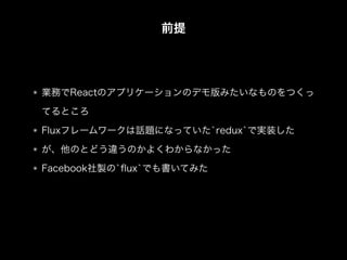 前提
業務でReactのアプリケーションのデモ版みたいなものをつくっ
てるところ
Fluxフレームワークは話題になっていた`redux`で実装した
が、他のとどう違うのかよくわからなかった
Facebook社製の`ﬂux`でも書いてみた
 