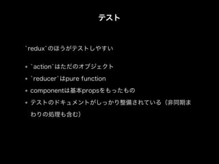 テスト
`action`はただのオブジェクト
`reducer`はpure function
componentは基本propsをもったもの
テストのドキュメントがしっかり整備されている（非同期ま
わりの処理も含む）
`redux`のほうがテストしやすい
 