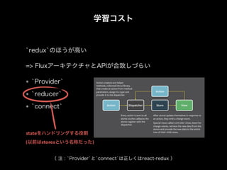 学習コスト
`redux`のほうが高い
`Provider`
`reducer`
`connect`
=> FluxアーキテクチャとAPIが合致しづらい
（ 注 : `Provider`と`connect`は正しくはreact-redux ）
stateをハンドリングする役割
(以前はstoresという名称だった)
 
