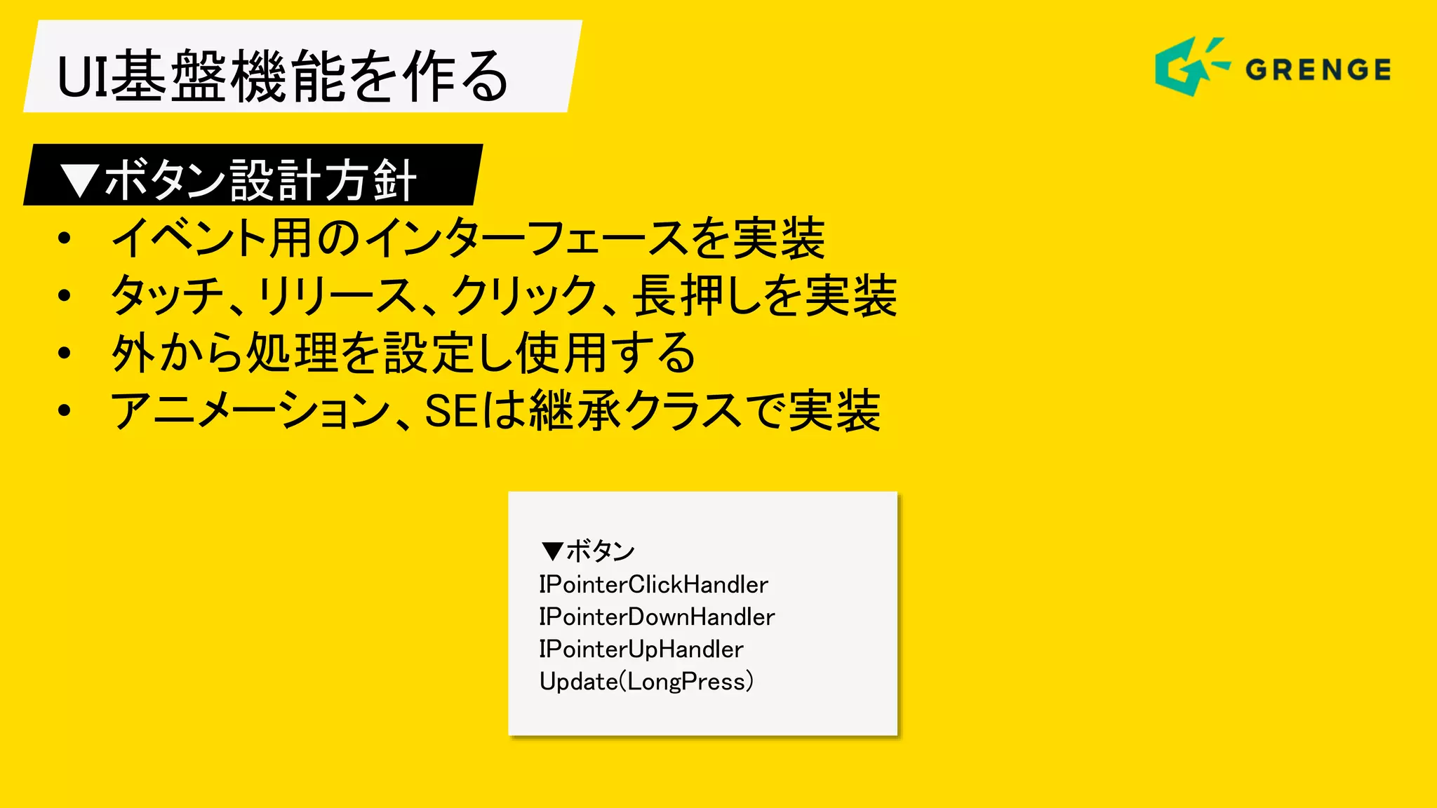 UI基盤機能を作る
▼ボタン設計方針
• イベント用のインターフェースを実装
• タッチ、リリース、クリック、長押しを実装
• 外から処理を設定し使用する
• アニメーション、SEは継承クラスで実装
▼ボタン
IPointerClickHandler
IPointerDownHandler
IPointerUpHandler
Update(LongPress)
 