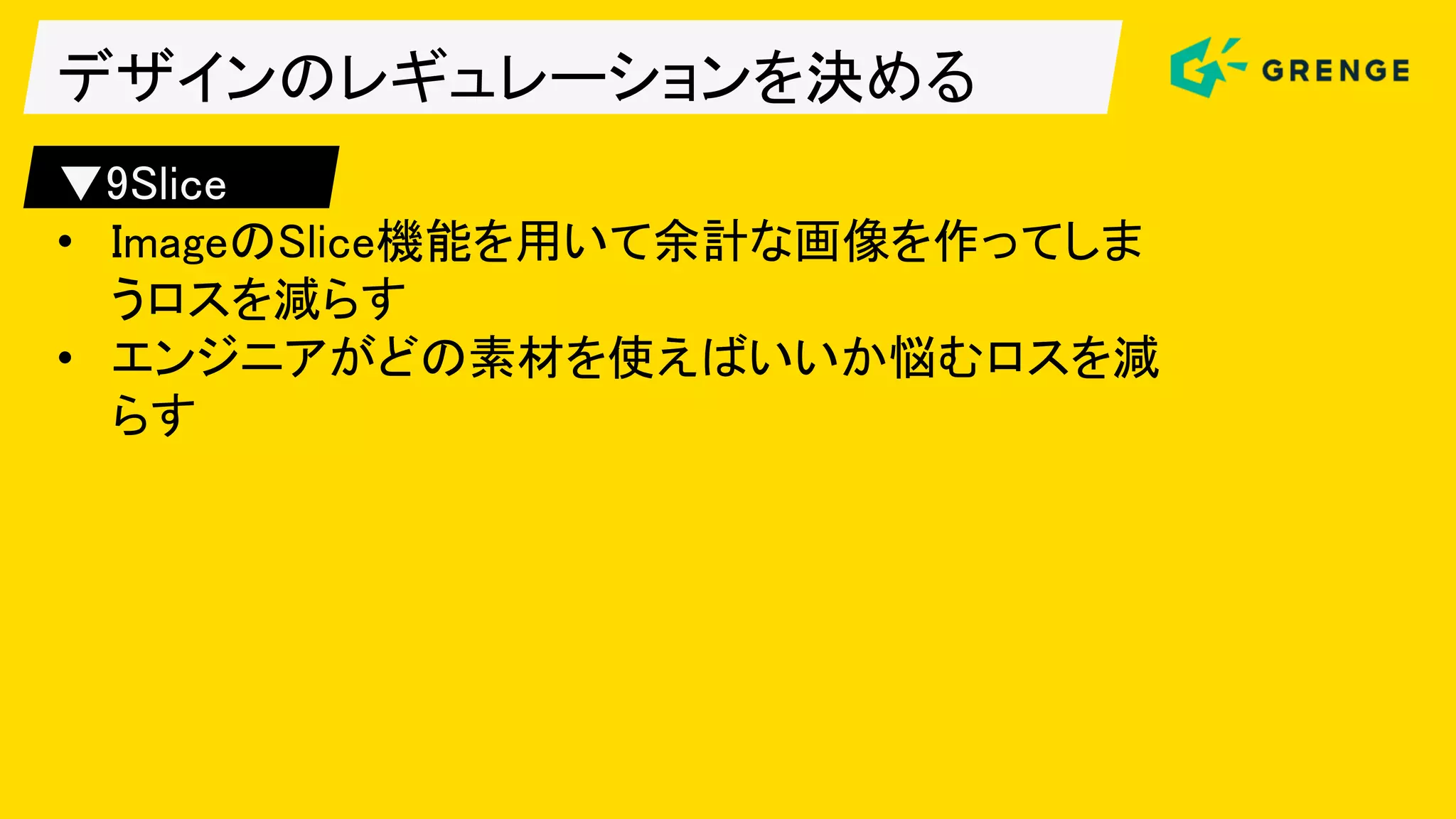 デザインのレギュレーションを決める
▼9Slice
• ImageのSlice機能を用いて余計な画像を作ってしま
うロスを減らす
• エンジニアがどの素材を使えばいいか悩むロスを減
らす
 