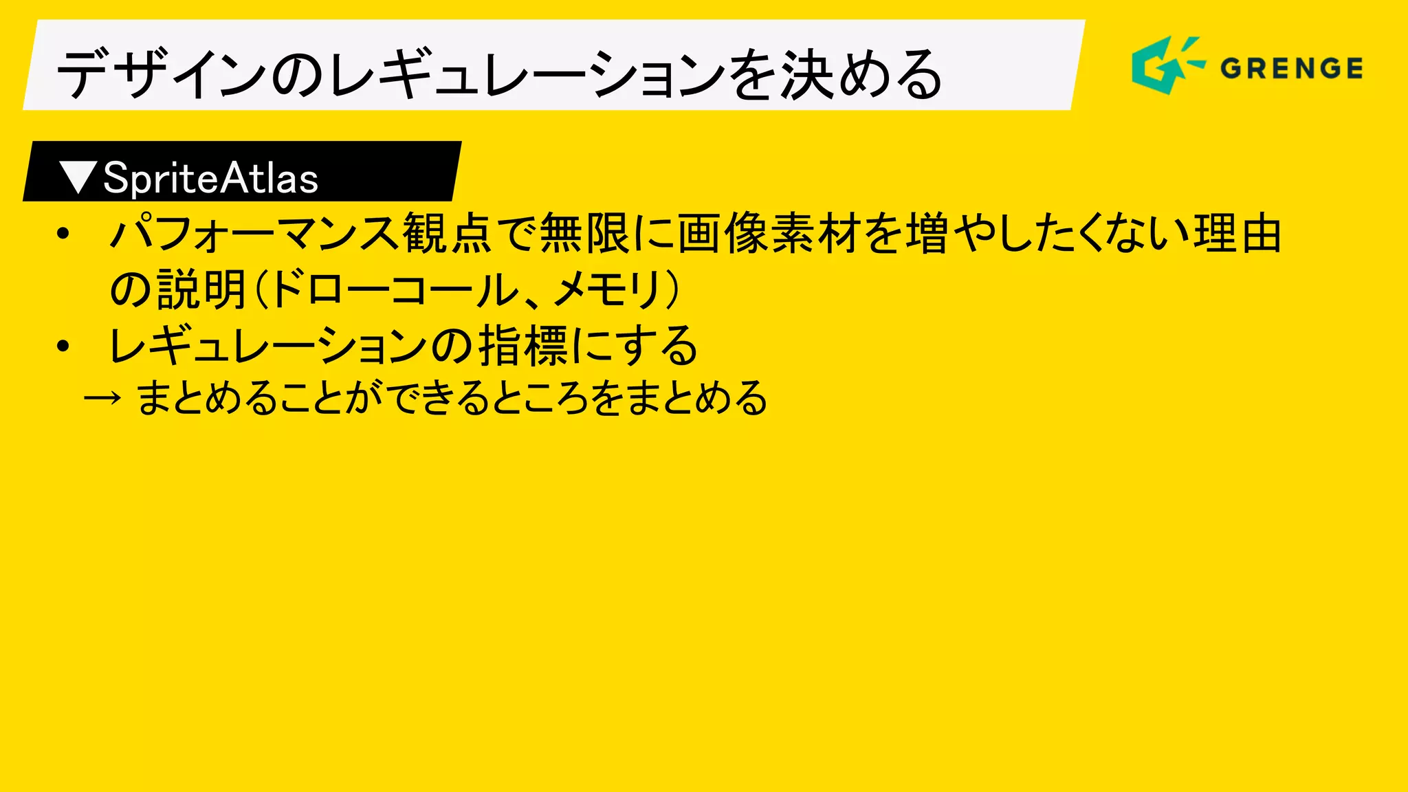 デザインのレギュレーションを決める
▼SpriteAtlas
• パフォーマンス観点で無限に画像素材を増やしたくない理由
の説明（ドローコール、メモリ）
• レギュレーションの指標にする
→ まとめることができるところをまとめる
 