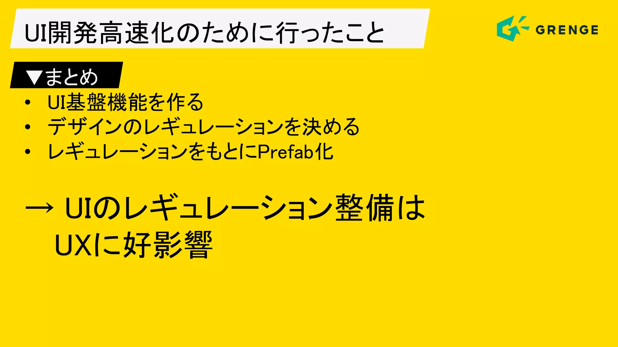 UI開発高速化のために行ったこと
▼まとめ
• UI基盤機能を作る
• デザインのレギュレーションを決める
• レギュレーションをもとにPrefab化
→ UIのレギュレーション整備は
UXに好影響
 