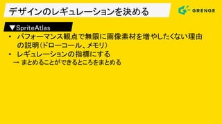 デザインのレギュレーションを決める
▼SpriteAtlas
• パフォーマンス観点で無限に画像素材を増やしたくない理由
の説明（ドローコール、メモリ）
• レギュレーションの指標にする
→ まとめることができるところをまとめる
 