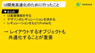 UI開発高速化のために行ったこと
▼まとめ
• UI基盤機能を作る
• デザインのレギュレーションを決める
• レギュレーションをもとにPrefab化
→ レイアウトするオブジェクトも
共通化することが重要
 